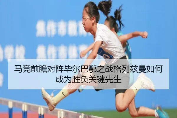 马竞前瞻对阵毕尔巴鄂之战格列兹曼如何成为胜负关键先生